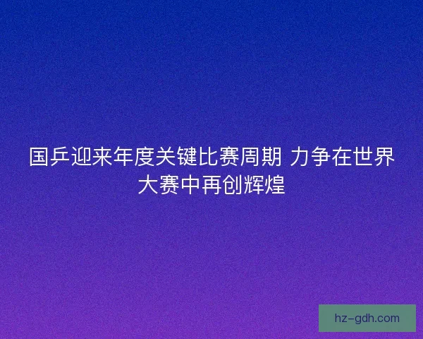 国乒迎来年度关键比赛周期 力争在世界大赛中再创辉煌