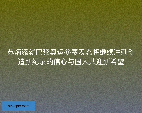 苏炳添就巴黎奥运参赛表态将继续冲刺创造新纪录的信心与国人共迎新希望