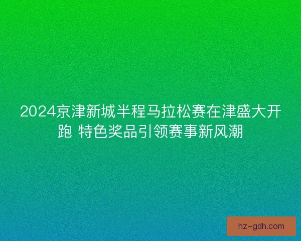 2024京津新城半程马拉松赛在津盛大开跑 特色奖品引领赛事新风潮